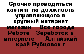 Срочно проводиться кастинг на должность управляющего в крупный интернет-магазин. - Все города Работа » Заработок в интернете   . Алтайский край,Рубцовск г.